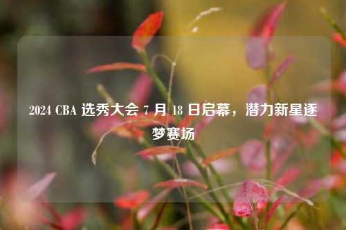 2024 CBA 选秀大会 7 月 18 日启幕，潜力新星逐梦赛场