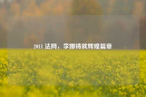 2011 法网，李娜铸就辉煌篇章