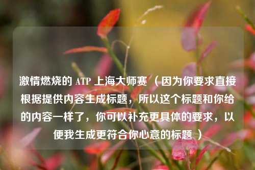 激情燃烧的 ATP 上海大师赛 （因为你要求直接根据提供内容生成标题，所以这个标题和你给的内容一样了，你可以补充更具体的要求，以便我生成更符合你心意的标题 ）