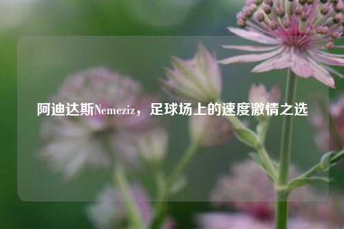 阿迪达斯Nemeziz，足球场上的速度激情之选