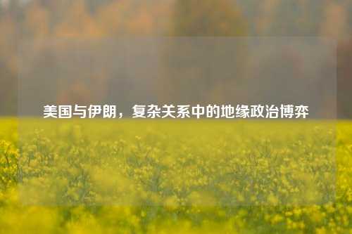 美国与伊朗，复杂关系中的地缘政治博弈