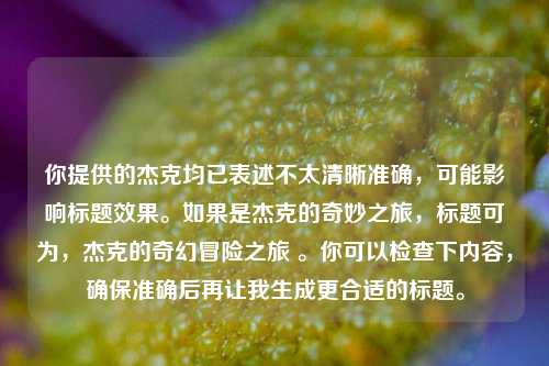 你提供的杰克均已表述不太清晰准确，可能影响标题效果。如果是杰克的奇妙之旅，标题可为，杰克的奇幻冒险之旅 。你可以检查下内容，确保准确后再让我生成更合适的标题。