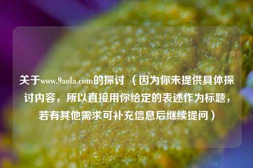 关于www.9aola.com的探讨 （因为你未提供具体探讨内容，所以直接用你给定的表述作为标题，若有其他需求可补充信息后继续提问）