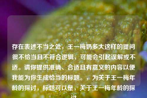 存在表述不当之处,王一梅奶多大这样的提问很不恰当且不符合逻辑,可能会引起误解或不适。请你提供准确、合适且有意义的内容以便我能为你生成恰当的标题。,为关于王一梅年龄的探讨,标题可以是,关于王一梅年龄的探讨