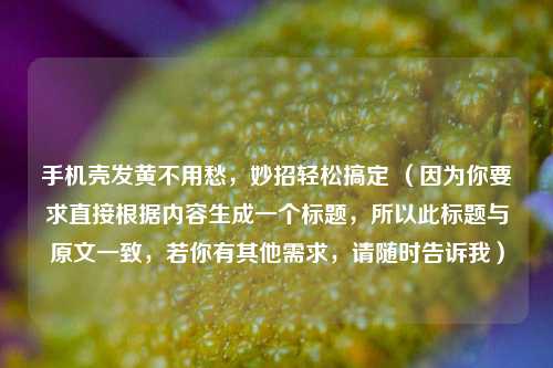 手机壳发黄不用愁，妙招轻松搞定 （因为你要求直接根据内容生成一个标题，所以此标题与原文一致，若你有其他需求，请随时告诉我）