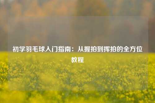 初学羽毛球入门指南：从握拍到挥拍的全方位教程