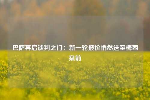 巴萨再启谈判之门：新一轮报价悄然送至梅西案前
