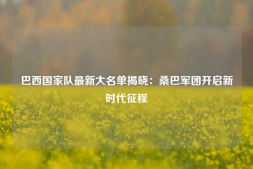 巴西国家队最新大名单揭晓：桑巴军团开启新时代征程