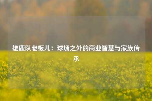 雄鹿队老板儿：球场之外的商业智慧与家族传承