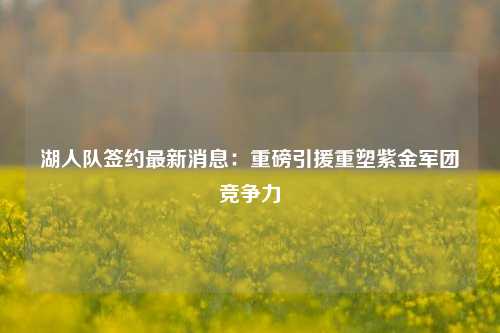 湖人队签约最新消息：重磅引援重塑紫金军团竞争力