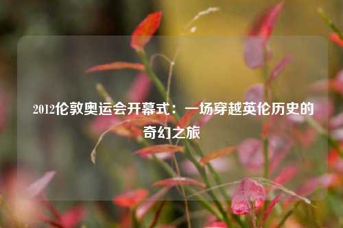  2012伦敦奥运会开幕式：一场穿越英伦历史的奇幻之旅