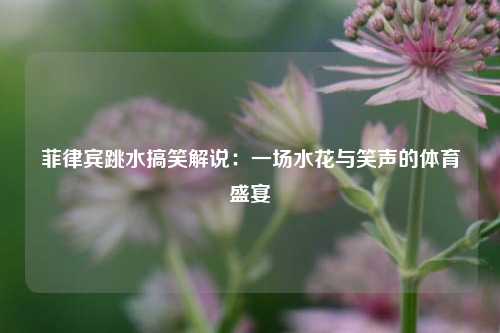 菲律宾跳水搞笑解说：一场水花与笑声的体育盛宴