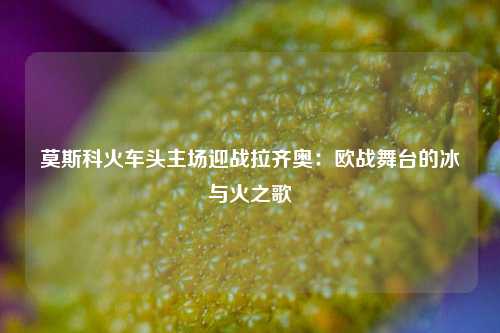 莫斯科火车头主场迎战拉齐奥：欧战舞台的冰与火之歌