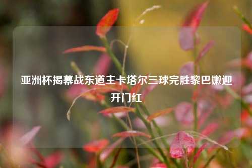 亚洲杯揭幕战东道主卡塔尔三球完胜黎巴嫩迎开门红