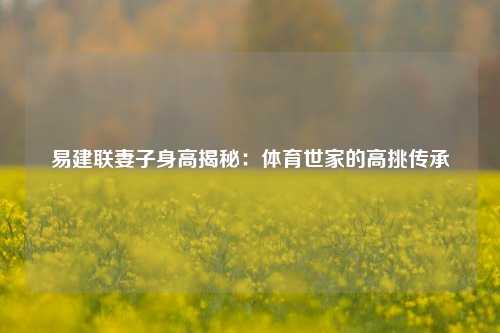 易建联妻子身高揭秘：体育世家的高挑传承